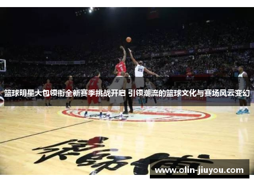 篮球明星大包领衔全新赛季挑战开启 引领潮流的篮球文化与赛场风云变幻