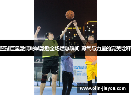 篮球巨星激情呐喊激励全场燃爆瞬间 勇气与力量的完美诠释